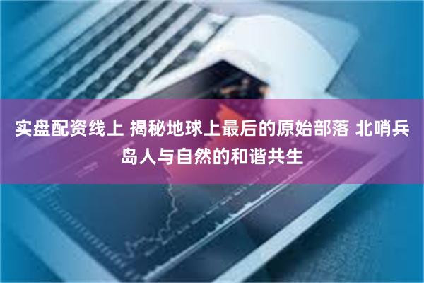 实盘配资线上 揭秘地球上最后的原始部落 北哨兵岛人与自然的和谐共生