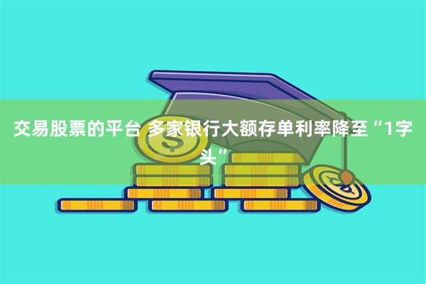 交易股票的平台 多家银行大额存单利率降至“1字头”