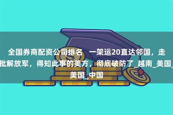 全国券商配资公司排名   一架运20直达邻国，走下大批解放军，得知此事的美方，彻底破防了_越南_美国_中国