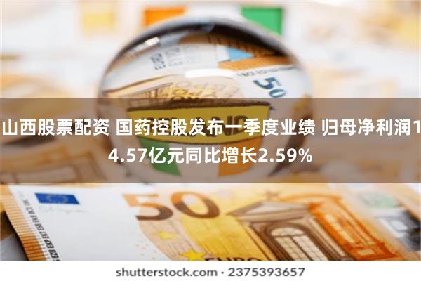 山西股票配资 国药控股发布一季度业绩 归母净利润14.57亿元同比增长2.59%