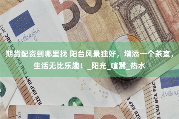 期货配资到哪里找 阳台风景独好，增添一个茶室，生活无比乐趣！_阳光_喧嚣_热水