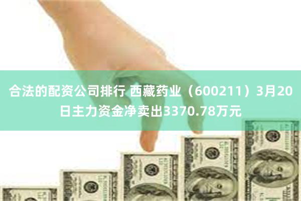 合法的配资公司排行 西藏药业（600211）3月20日主力资金净卖出3370.78万元