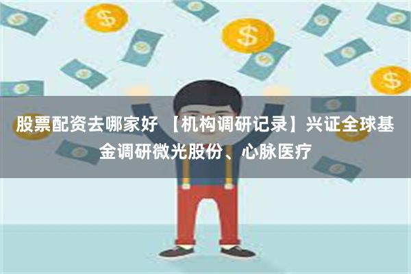 股票配资去哪家好 【机构调研记录】兴证全球基金调研微光股份、心脉医疗