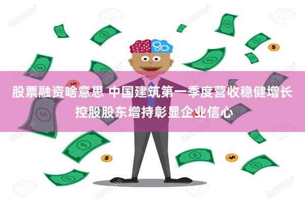 股票融资啥意思 中国建筑第一季度营收稳健增长 控股股东增持彰显企业信心