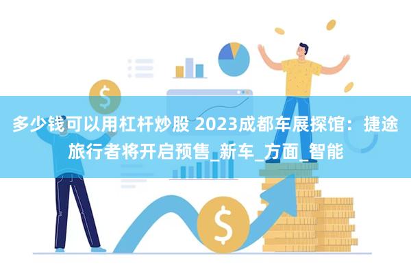多少钱可以用杠杆炒股 2023成都车展探馆：捷途旅行者将开启预售_新车_方面_智能