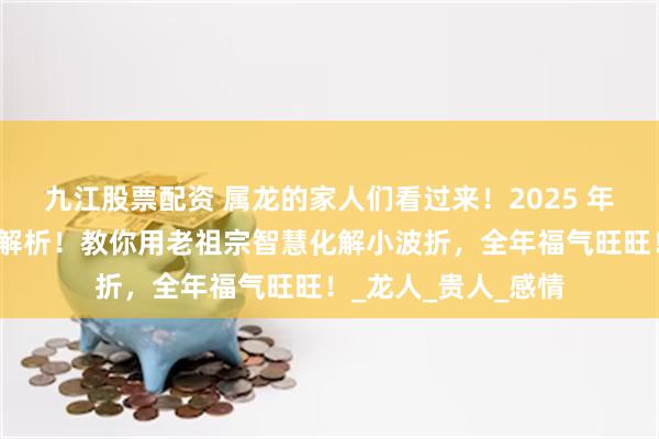 九江股票配资 属龙的家人们看过来！2025 年乙木龙年超详运势解析！教你用老祖宗智慧化解小波折，全年福气旺旺！_龙人_贵人_感情