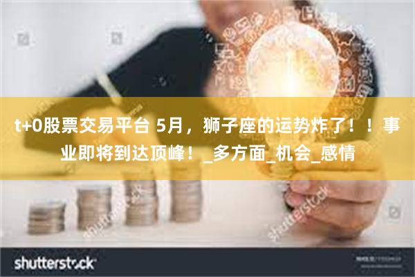 t+0股票交易平台 5月，狮子座的运势炸了！！事业即将到达顶峰！_多方面_机会_感情