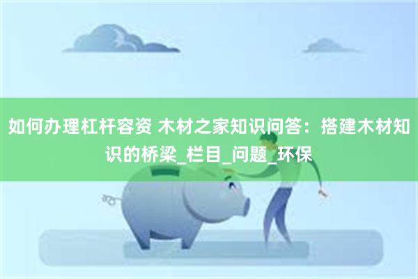 如何办理杠杆容资 木材之家知识问答：搭建木材知识的桥梁_栏目_问题_环保