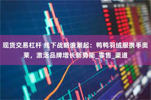 现货交易杠杆 线下战略浪潮起：鸭鸭羽绒服携手奥莱，激活品牌增长新势能_零售_渠道