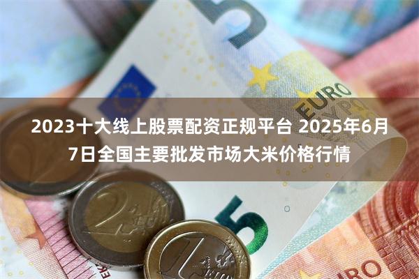 2023十大线上股票配资正规平台 2025年6月7日全国主要批发市场大米价格行情