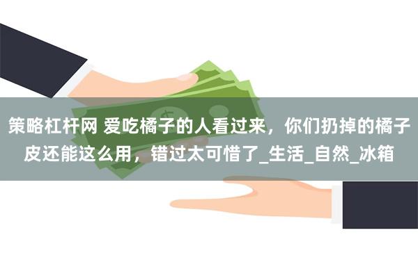 策略杠杆网 爱吃橘子的人看过来，你们扔掉的橘子皮还能这么用，错过太可惜了_生活_自然_冰箱