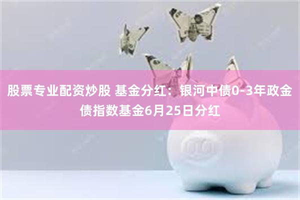 股票专业配资炒股 基金分红：银河中债0-3年政金债指数基金6月25日分红