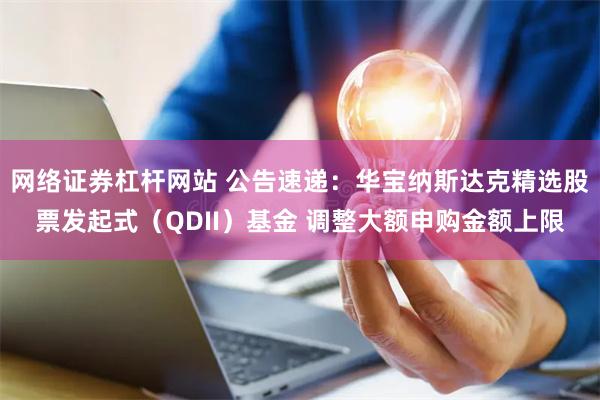 网络证券杠杆网站 公告速递：华宝纳斯达克精选股票发起式（QDII）基金 调整大额申购金额上限
