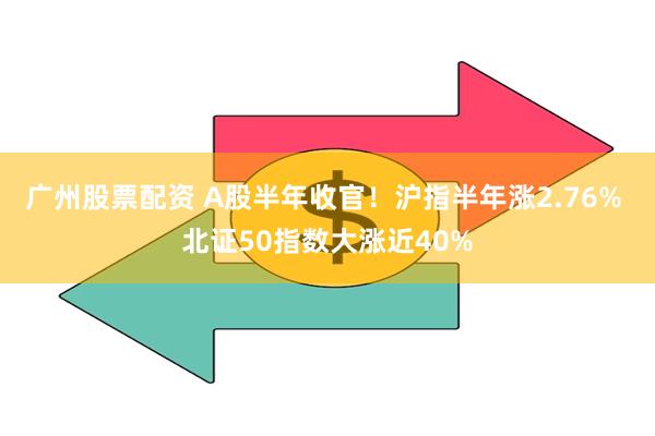 广州股票配资 A股半年收官！沪指半年涨2.76% 北证50指数大涨近40%